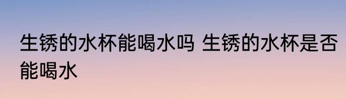 生锈的水杯能喝水吗 生锈的水杯是否能喝水
