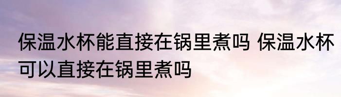 保温水杯能直接在锅里煮吗 保温水杯可以直接在锅里煮吗