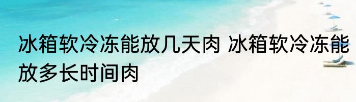 冰箱软冷冻能放几天肉 冰箱软冷冻能放多长时间肉