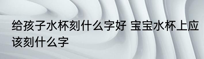 给孩子水杯刻什么字好 宝宝水杯上应该刻什么字