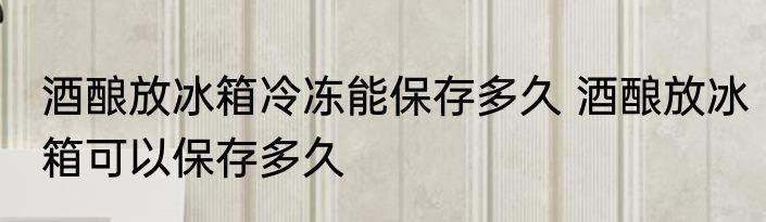 酒酿放冰箱冷冻能保存多久 酒酿放冰箱可以保存多久