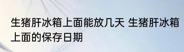 生猪肝冰箱上面能放几天 生猪肝冰箱上面的保存日期