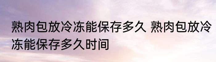 熟肉包放冷冻能保存多久 熟肉包放冷冻能保存多久时间