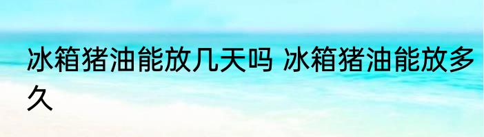 冰箱猪油能放几天吗 冰箱猪油能放多久