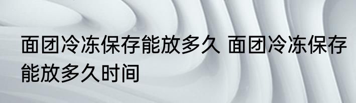 面团冷冻保存能放多久 面团冷冻保存能放多久时间