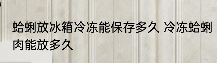 蛤蜊放冰箱冷冻能保存多久 冷冻蛤蜊肉能放多久