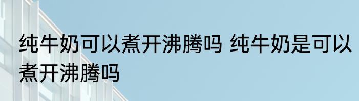 纯牛奶可以煮开沸腾吗 纯牛奶是可以煮开沸腾吗