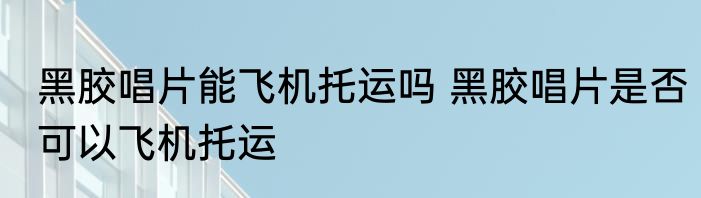 黑胶唱片能飞机托运吗 黑胶唱片是否可以飞机托运