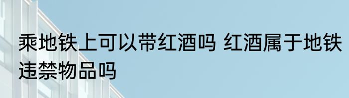 乘地铁上可以带红酒吗 红酒属于地铁违禁物品吗