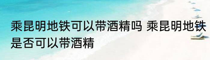 乘昆明地铁可以带酒精吗 乘昆明地铁是否可以带酒精