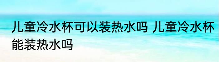 儿童冷水杯可以装热水吗 儿童冷水杯能装热水吗