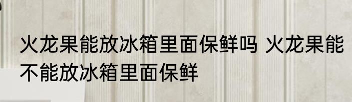 火龙果能放冰箱里面保鲜吗 火龙果能不能放冰箱里面保鲜