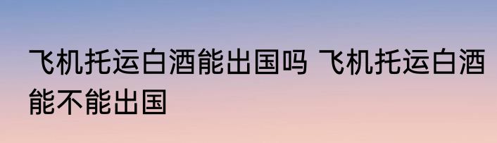 飞机托运白酒能出国吗 飞机托运白酒能不能出国