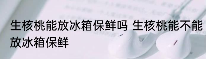 生核桃能放冰箱保鲜吗 生核桃能不能放冰箱保鲜