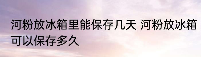 河粉放冰箱里能保存几天 河粉放冰箱可以保存多久