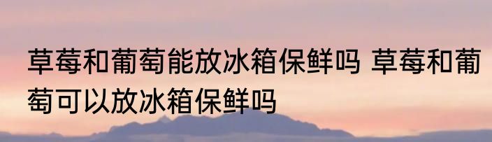 草莓和葡萄能放冰箱保鲜吗 草莓和葡萄可以放冰箱保鲜吗