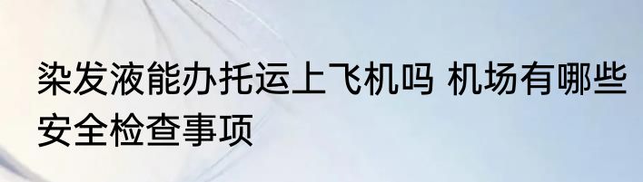 染发液能办托运上飞机吗 机场有哪些安全检查事项