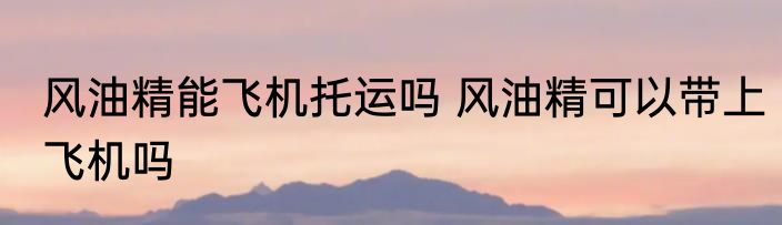 风油精能飞机托运吗 风油精可以带上飞机吗