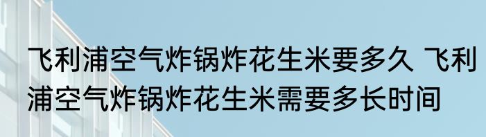 飞利浦空气炸锅炸花生米要多久 飞利浦空气炸锅炸花生米需要多长时间