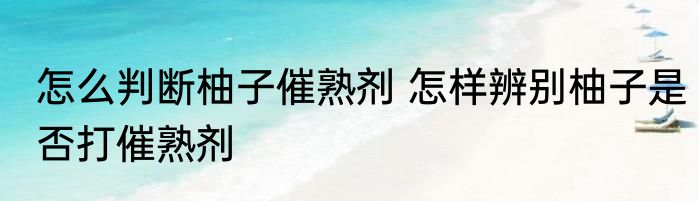 怎么判断柚子催熟剂 怎样辨别柚子是否打催熟剂