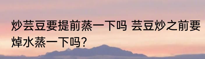 炒芸豆要提前蒸一下吗 芸豆炒之前要焯水蒸一下吗？