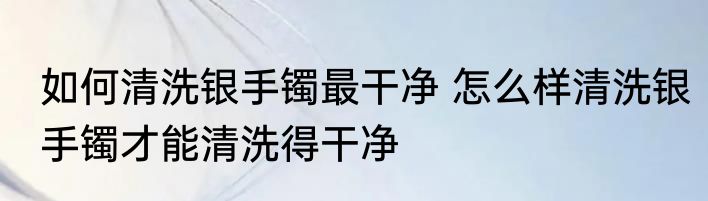 如何清洗银手镯最干净 怎么样清洗银手镯才能清洗得干净
