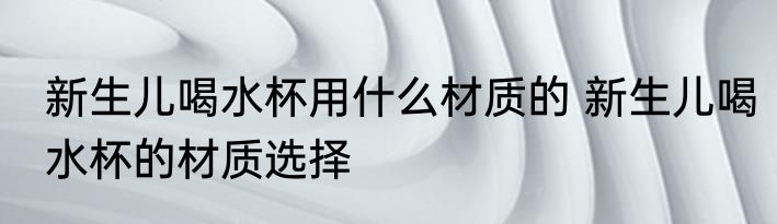 新生儿喝水杯用什么材质的 新生儿喝水杯的材质选择