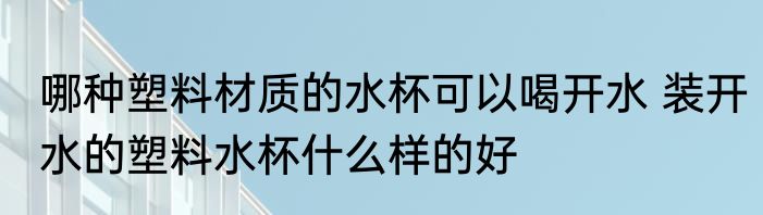 哪种塑料材质的水杯可以喝开水 装开水的塑料水杯什么样的好