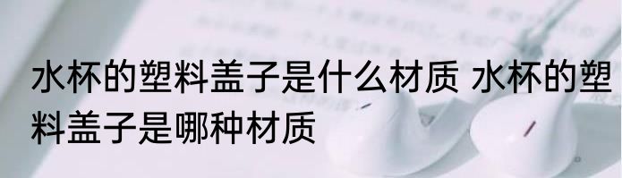 水杯的塑料盖子是什么材质 水杯的塑料盖子是哪种材质