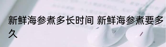 新鲜海参煮多长时间 新鲜海参煮要多久