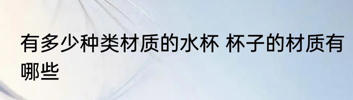 有多少种类材质的水杯 杯子的材质有哪些