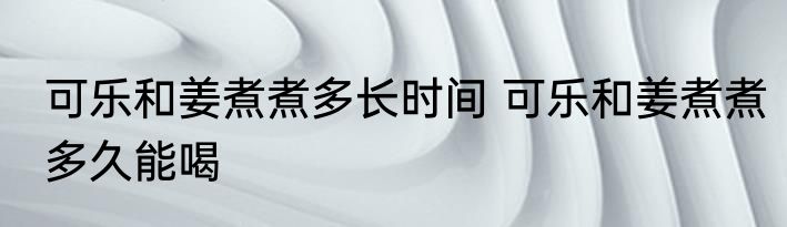 可乐和姜煮煮多长时间 可乐和姜煮煮多久能喝