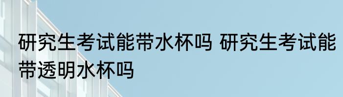 研究生考试能带水杯吗 研究生考试能带透明水杯吗