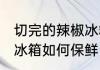 切完的辣椒冰箱怎么保鲜 切完的辣椒冰箱如何保鲜