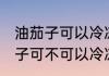 油茄子可以冷冻保存吗能放多久 油茄子可不可以冷冻保存
