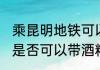 乘昆明地铁可以带酒精吗 乘昆明地铁是否可以带酒精
