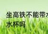坐高铁不能带水杯吗 坐高铁不可以带水杯吗