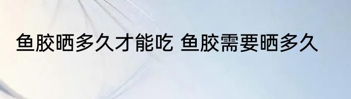 鱼胶晒多久才能吃 鱼胶需要晒多久