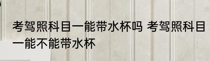 考驾照科目一能带水杯吗 考驾照科目一能不能带水杯