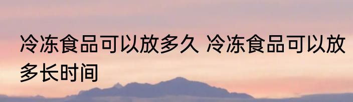 冷冻食品可以放多久 冷冻食品可以放多长时间