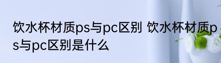 饮水杯材质ps与pc区别 饮水杯材质ps与pc区别是什么