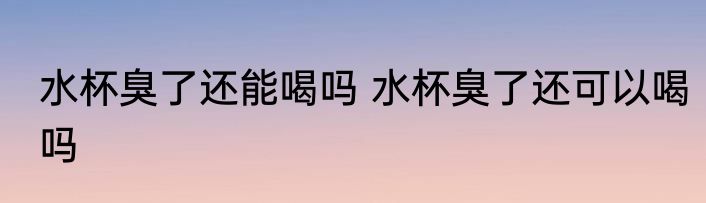水杯臭了还能喝吗 水杯臭了还可以喝吗