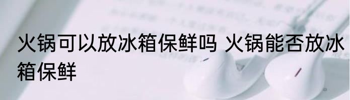 火锅可以放冰箱保鲜吗 火锅能否放冰箱保鲜