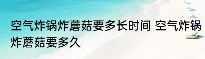 空气炸锅炸蘑菇要多长时间 空气炸锅炸蘑菇要多久