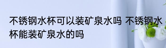不锈钢水杯可以装矿泉水吗 不锈钢水杯能装矿泉水的吗