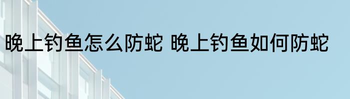 晚上钓鱼怎么防蛇 晚上钓鱼如何防蛇