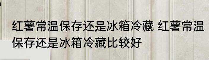 红薯常温保存还是冰箱冷藏 红薯常温保存还是冰箱冷藏比较好