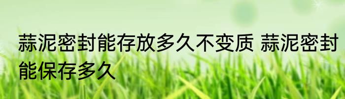 蒜泥密封能存放多久不变质 蒜泥密封能保存多久