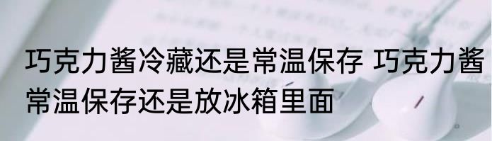 巧克力酱冷藏还是常温保存 巧克力酱常温保存还是放冰箱里面