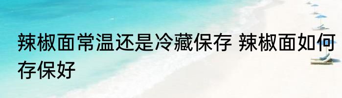 辣椒面常温还是冷藏保存 辣椒面如何存保好
